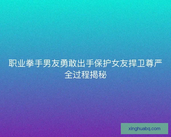 职业拳手男友勇敢出手保护女友捍卫尊严全过程揭秘