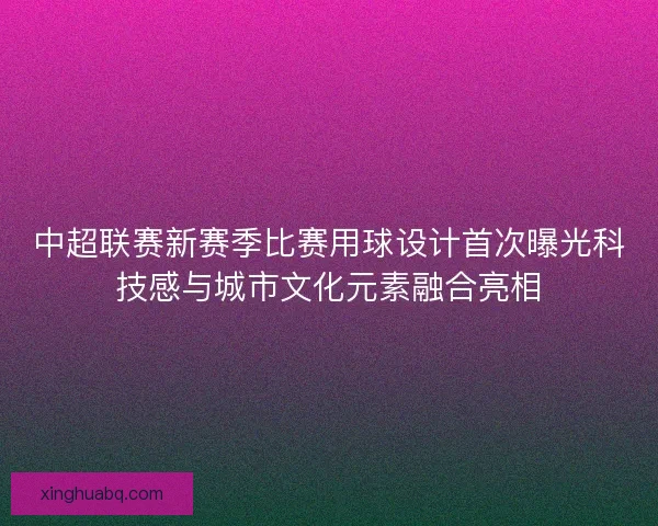 中超联赛新赛季比赛用球设计首次曝光科技感与城市文化元素融合亮相