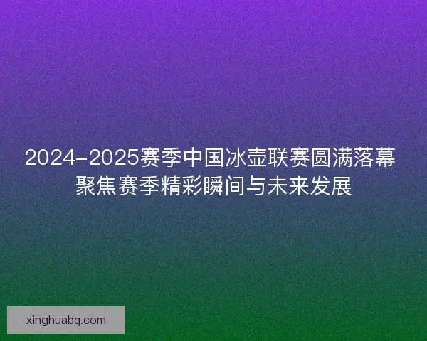 2024-2025赛季中国冰壶联赛圆满落幕 聚焦赛季精彩瞬间与未来发展